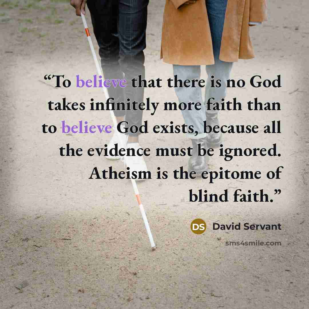 “To believe that there is no God takes infinitely more faith than to believe God exists, because all the evidence must be ignored. Atheism is the epitome of blind faith.” quote by David Servant