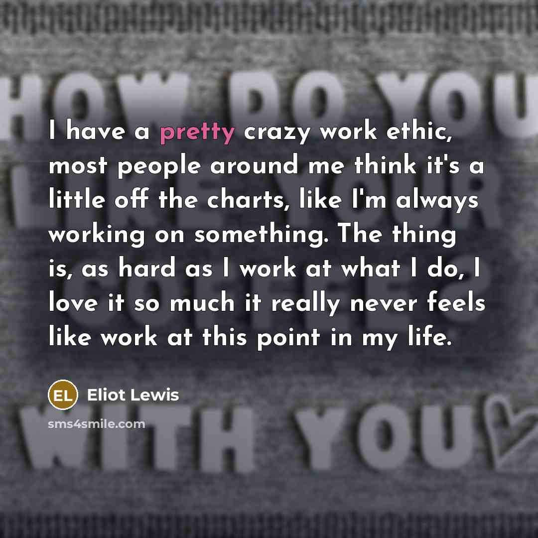 “I have a pretty crazy work ethic, most people around me think it's a little off the charts, like I'm always working on something. The thing is, as hard as I work at what I do, I love it so much it really never feels like work at this point in my life.” quote by Eliot Lewis
