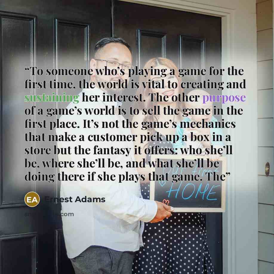 “To someone who’s playing a game for the first time, the world is vital to creating and sustaining her interest. The other purpose of a game’s world is to sell the game in the first place. It’s not the game’s mechanics that make a customer pick up a box in a store but the fantasy it offers: who…” quote by Ernest Adams