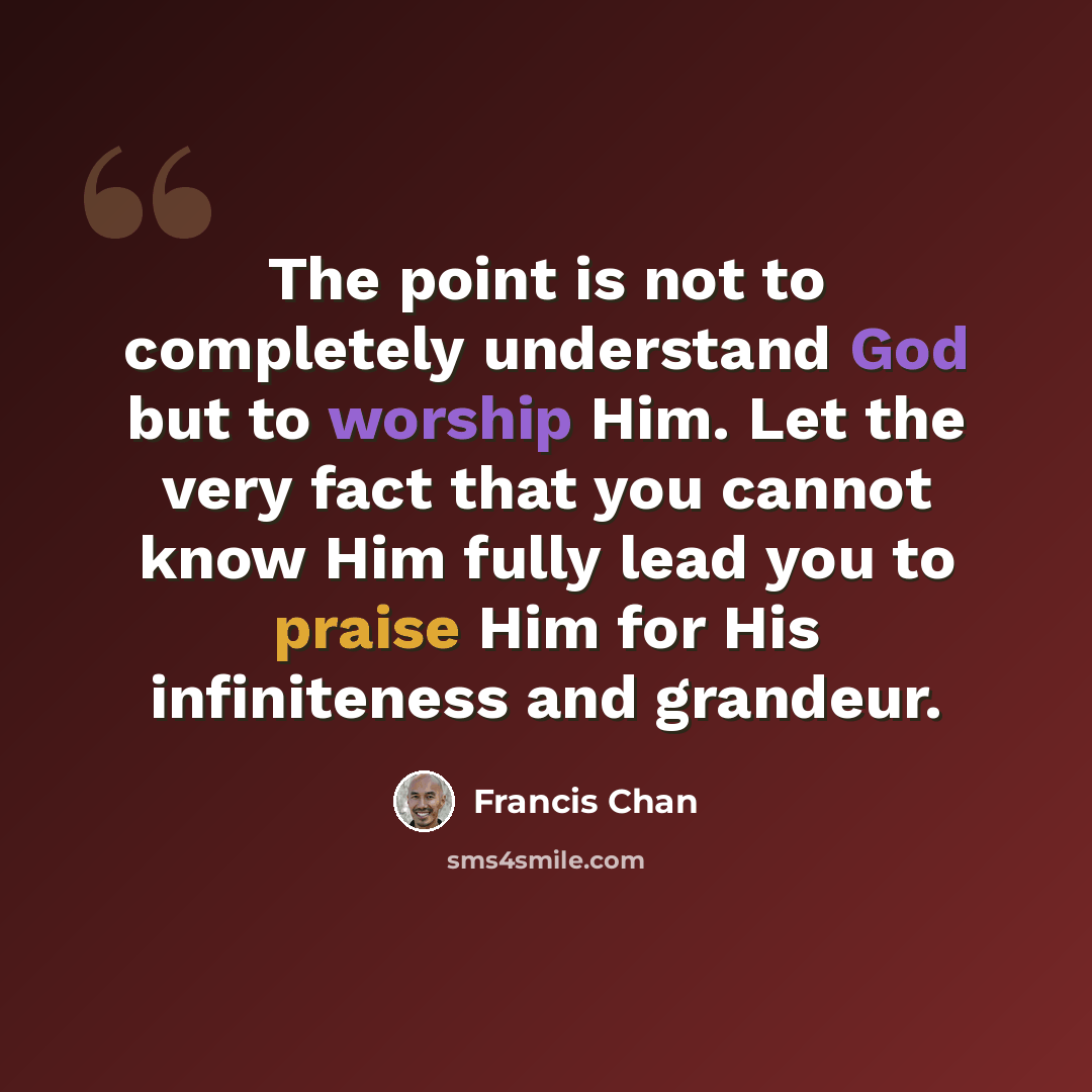 “The point is not to completely understand God but to worship Him. Let the very fact that you cannot know Him fully lead you to praise Him for His infiniteness and grandeur.” quote by Francis Chan