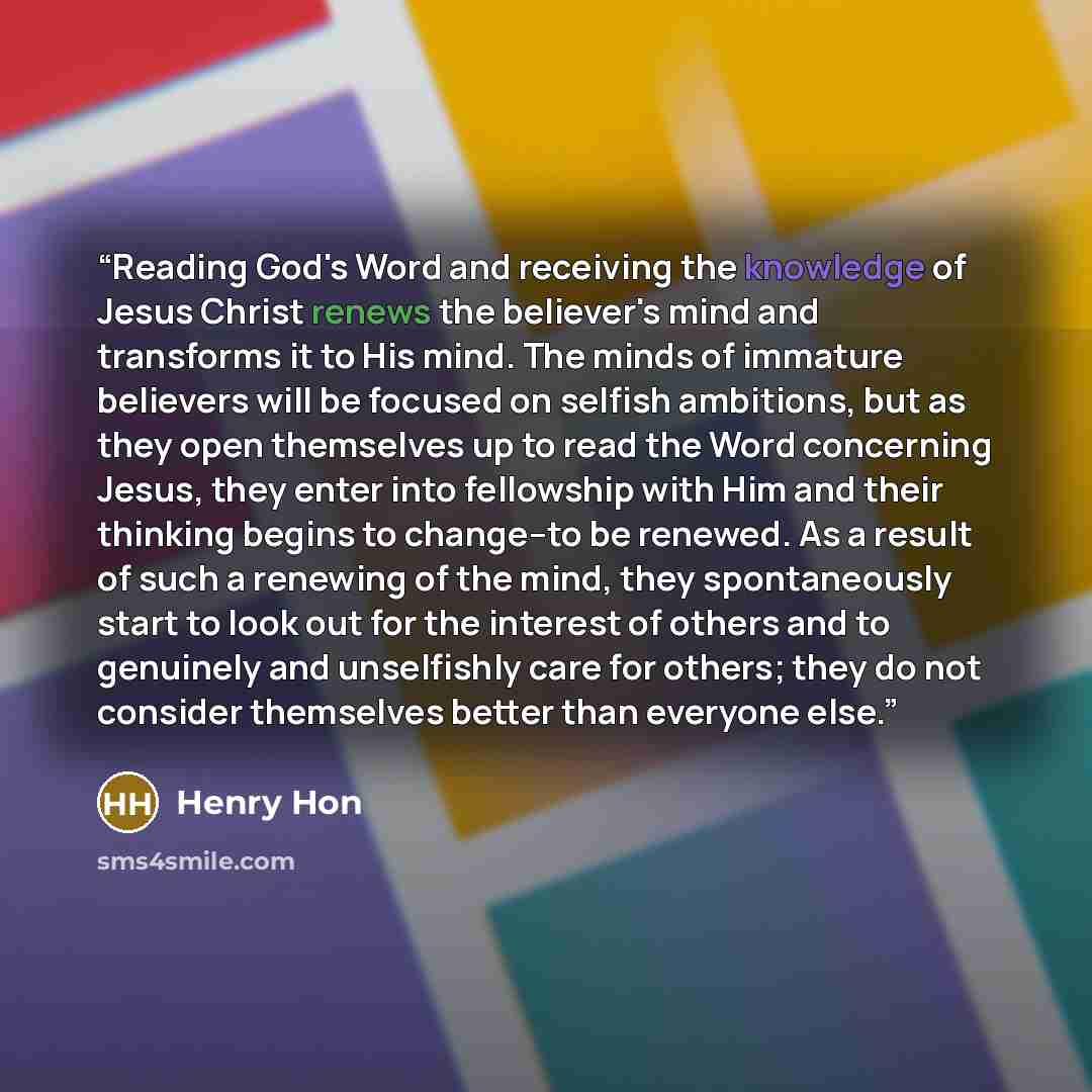“Reading God's Word and receiving the knowledge of Jesus Christ renews the believer's mind and transforms it to His mind. The minds of immature believers will be focused on selfish ambitions, but as they open themselves up to read the Word concerning Jesus, they enter into fellowship with Him and…” quote by Henry Hon
