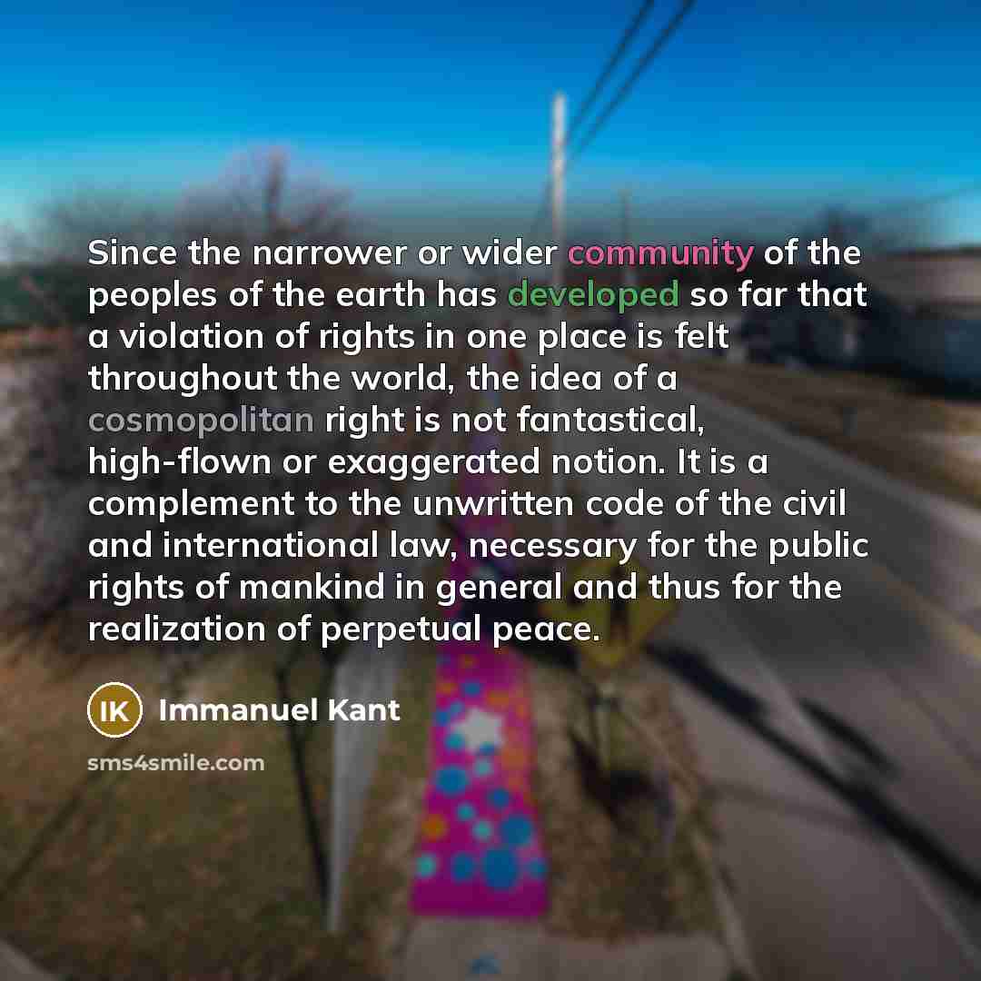 “Since the narrower or wider community of the peoples of the earth has developed so far that a violation of rights in one place is felt throughout the world, the idea of a cosmopolitan right is not fantastical, high-flown or exaggerated notion. It is a complement to the unwritten code of the civil…” quote by Immanuel Kant