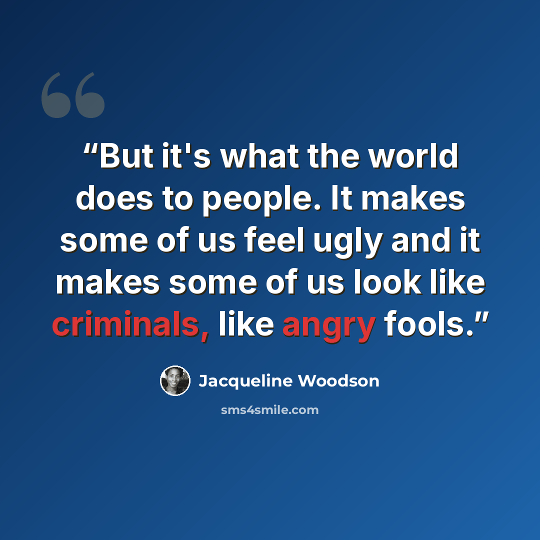 “But it's what the world does to people. It makes some of us feel ugly and it makes some of us look like criminals, like angry fools.” quote by Jacqueline Woodson