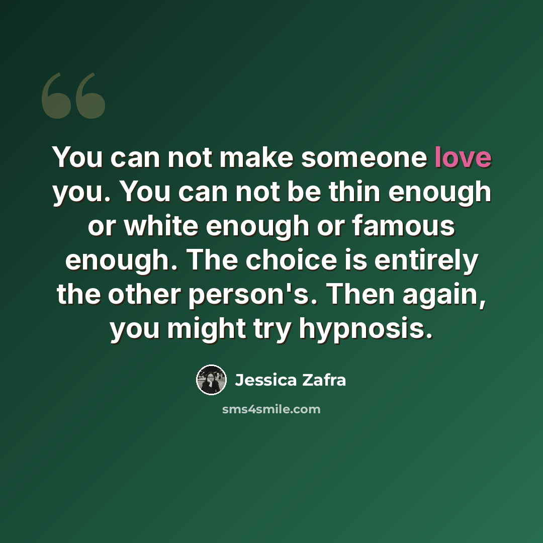 “You can not make someone love you. You can not be thin enough or white enough or famous enough. The choice is entirely the other person's. Then again, you might try hypnosis.” quote by Jessica Zafra