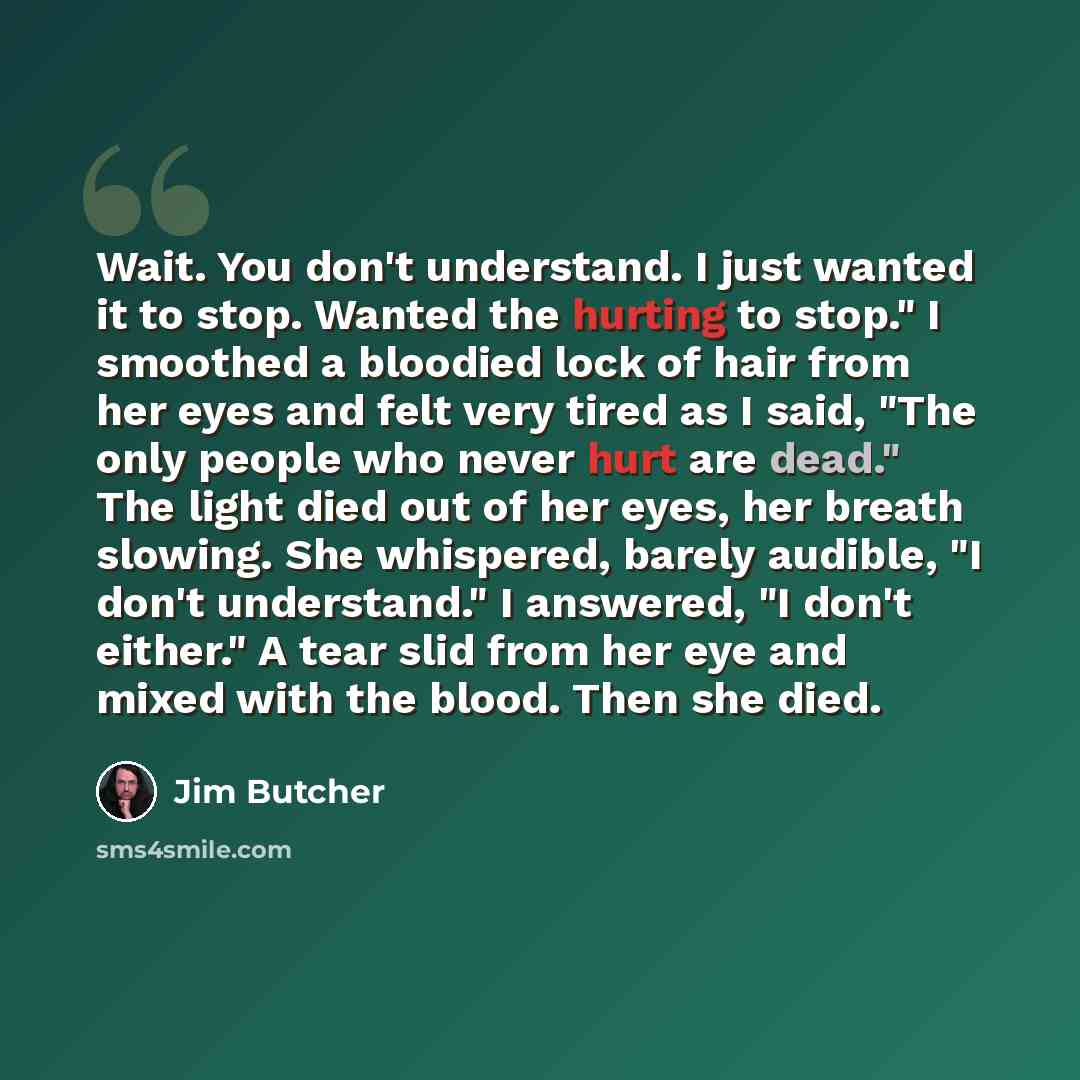 “Wait. You don't understand. I just wanted it to stop. Wanted the hurting to stop." I smoothed a bloodied lock of hair from her eyes and felt very tired as I said, "The only people who never hurt are dead." The light died out of her eyes, her breath slowing. She whispered, barely audible, "I don't…” quote by Jim Butcher