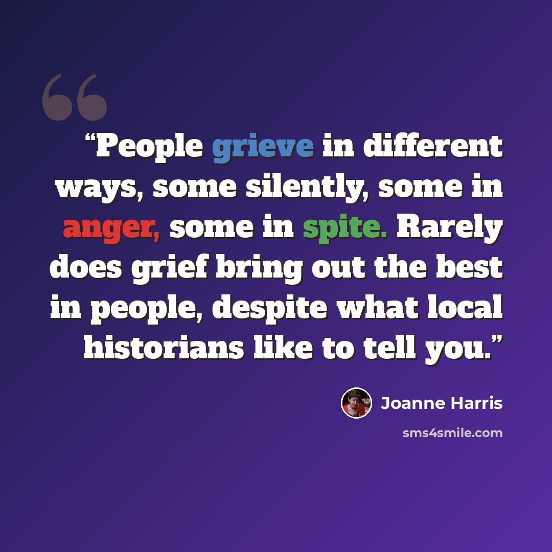 “People grieve in different ways, some silently, some in anger, some in spite. Rarely does grief bring out the best in people, despite what local historians like to tell you.” quote by Joanne Harris