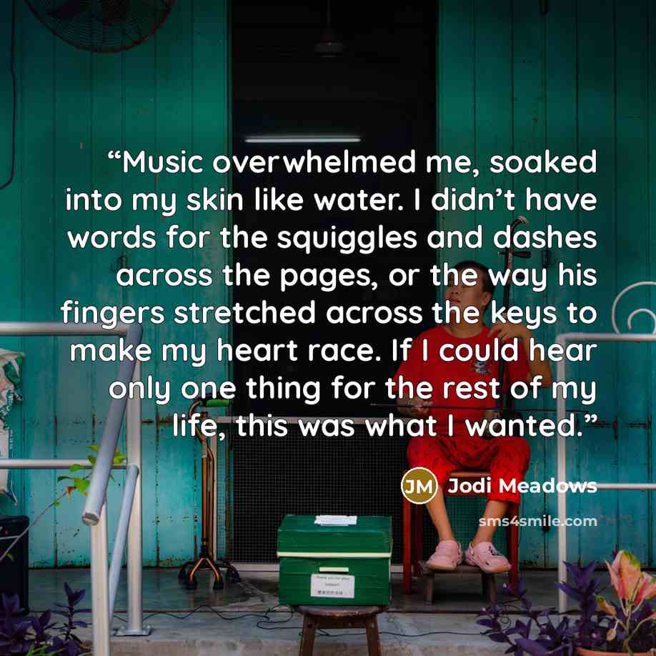 “Music overwhelmed me, soaked into my skin like water. I didn’t have words for the squiggles and dashes across the pages, or the way his fingers stretched across the keys to make my heart race. If I could hear only one thing for the rest of my life, this was what I wanted.” quote by Jodi Meadows