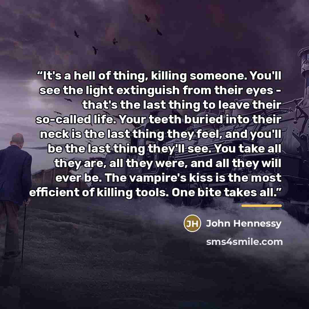 “It's a hell of thing, killing someone. You'll see the light extinguish from their eyes - that's the last thing to leave their so-called life. Your teeth buried into their neck is the last thing they feel, and you'll be the last thing they'll see. You take all they are, all they were, and all they…” quote by John Hennessy