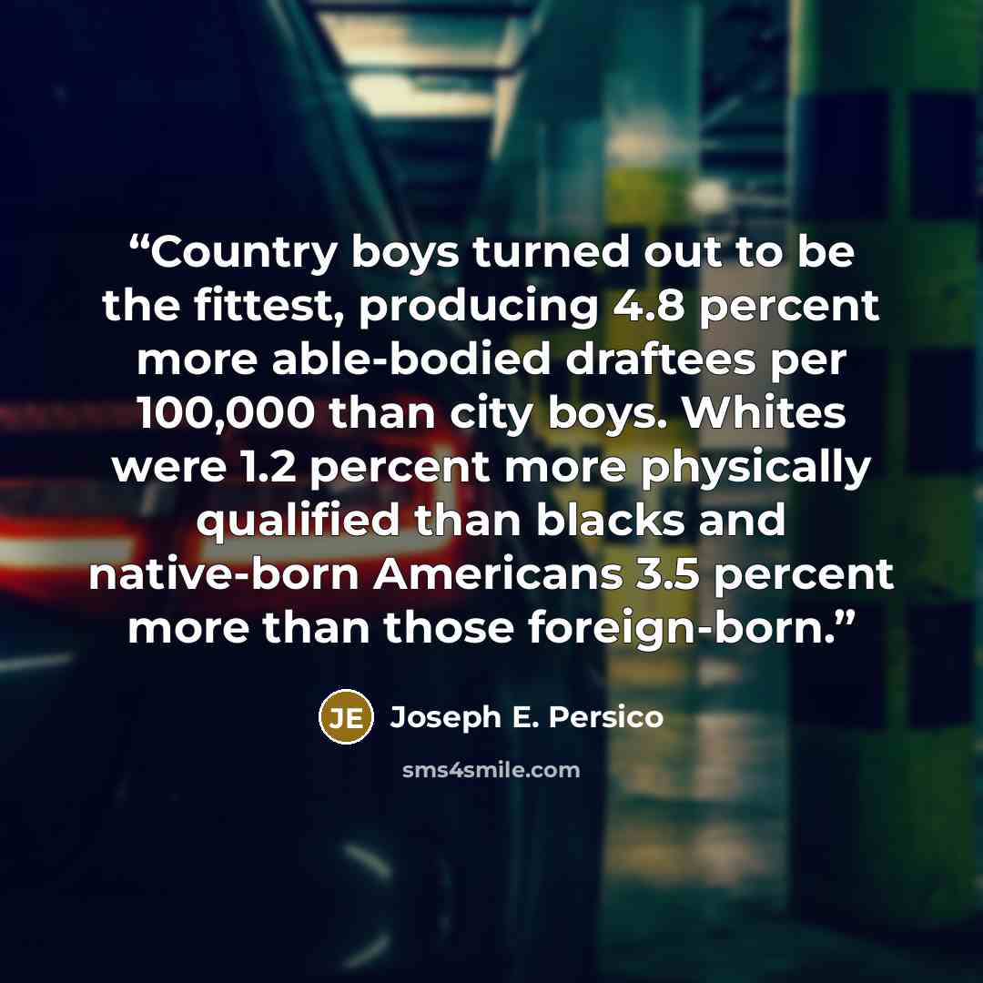 “Country boys turned out to be the fittest, producing 4.8 percent more able-bodied draftees per 100,000 than city boys. Whites were 1.2 percent more physically qualified than blacks and native-born Americans 3.5 percent more than those foreign-born.” quote by Joseph E. Persico