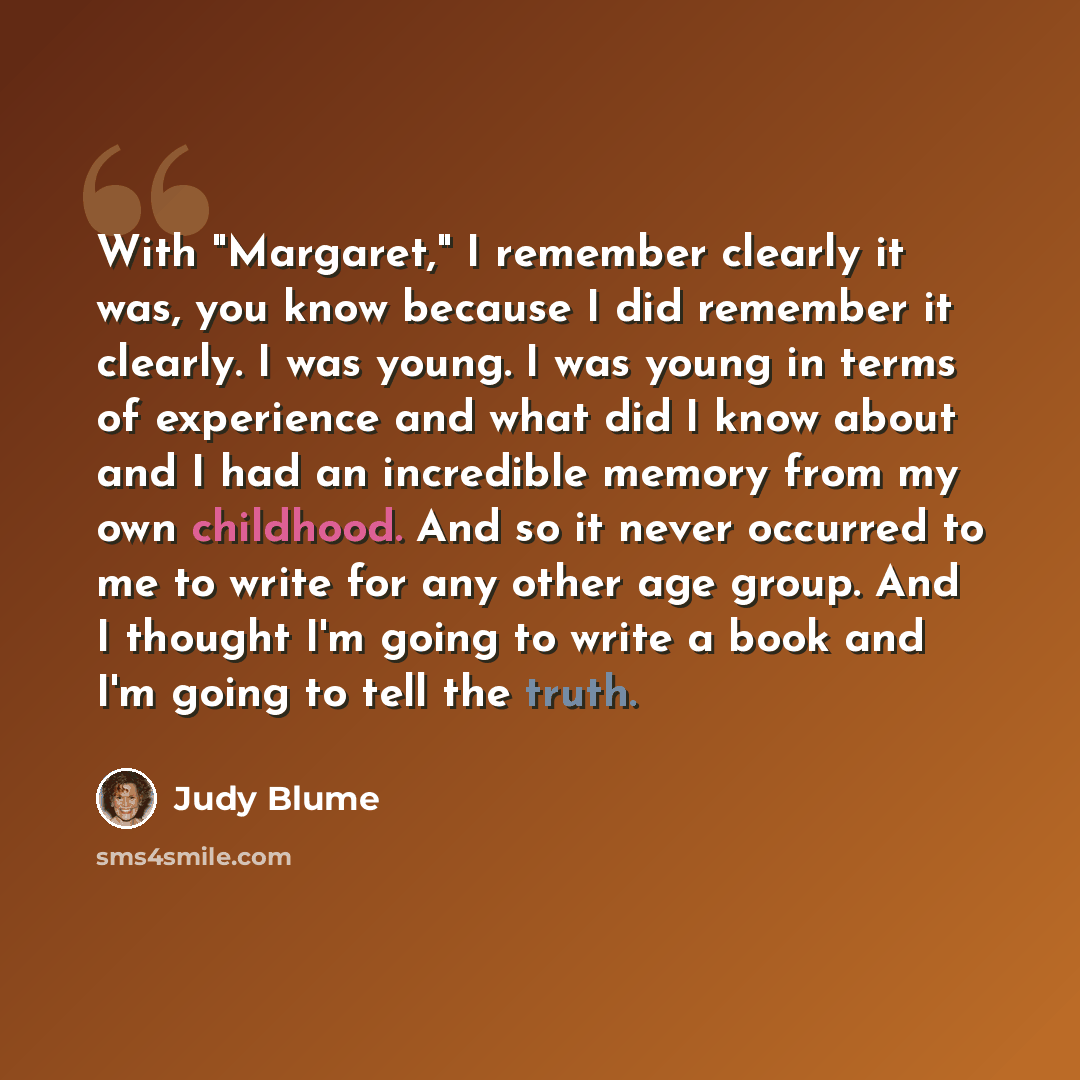 “With "Margaret," I remember clearly it was, you know because I did remember it clearly. I was young. I was young in terms of experience and what did I know about and I had an incredible memory from my own childhood. And so it never occurred to me to write for any other age group. And I thought I'm…” quote by Judy Blume