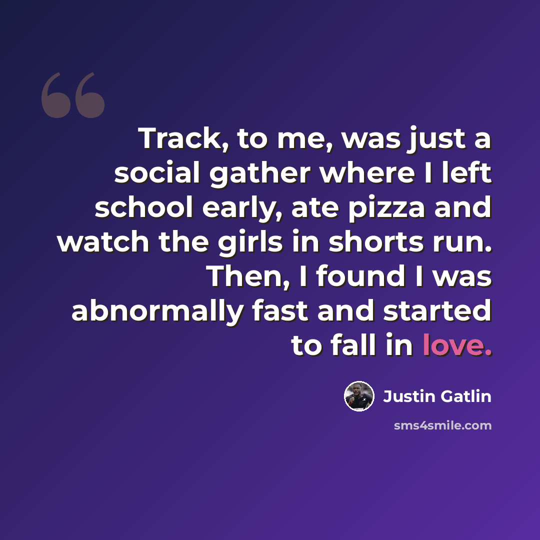 “Track, to me, was just a social gather where I left school early, ate pizza and watch the girls in shorts run. Then, I found I was abnormally fast and started to fall in love.” quote by Justin Gatlin
