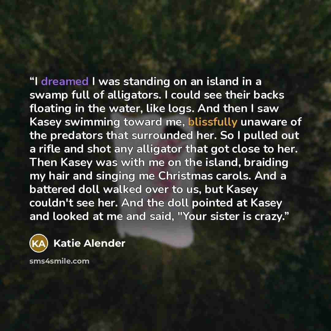 “I dreamed I was standing on an island in a swamp full of alligators. I could see their backs floating in the water, like logs. And then I saw Kasey swimming toward me, blissfully unaware of the predators that surrounded her. So I pulled out a rifle and shot any alligator that got close to her…” quote by Katie Alender