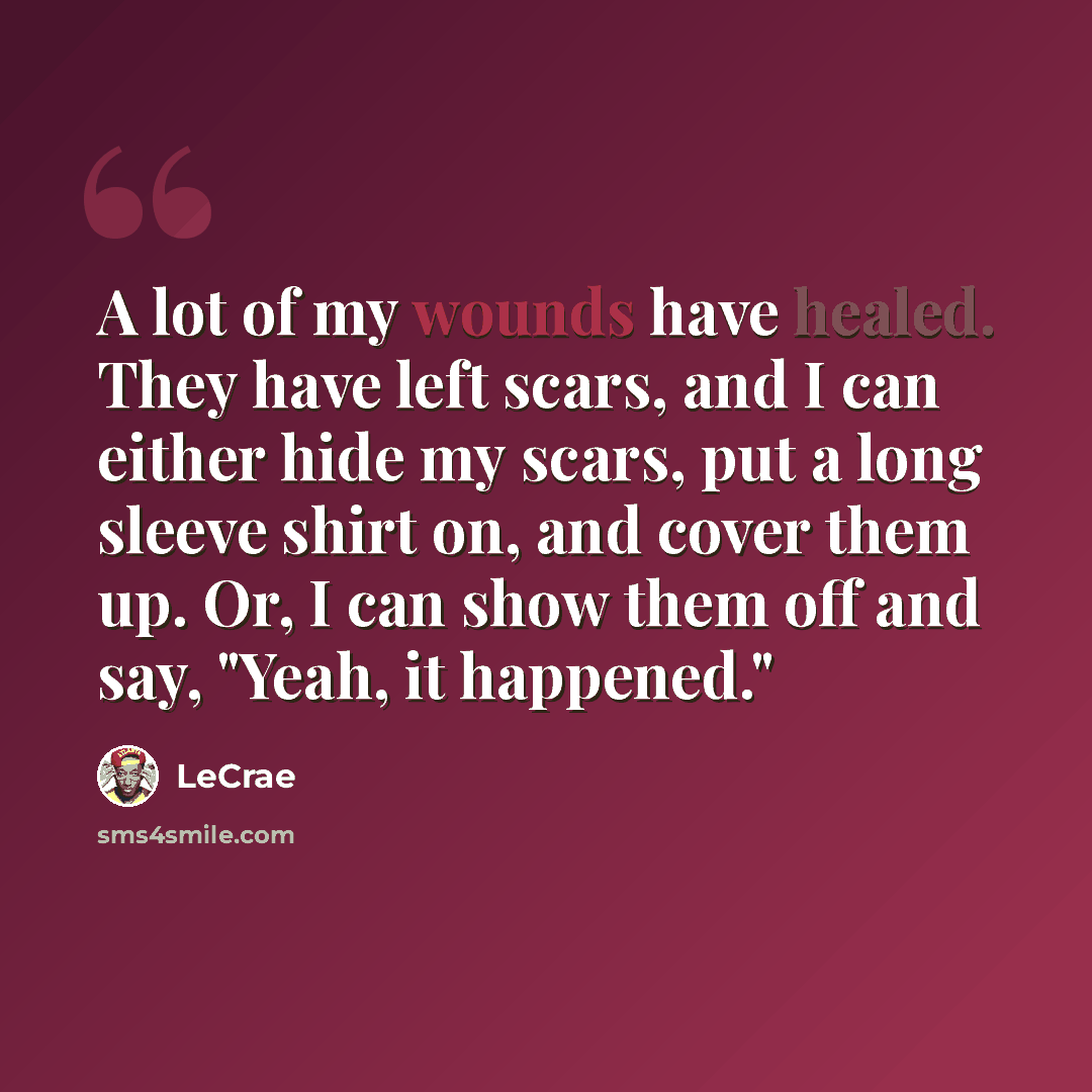 “A lot of my wounds have healed. They have left scars, and I can either hide my scars, put a long sleeve shirt on, and cover them up. Or, I can show them off and say, "Yeah, it happened."” quote by LeCrae