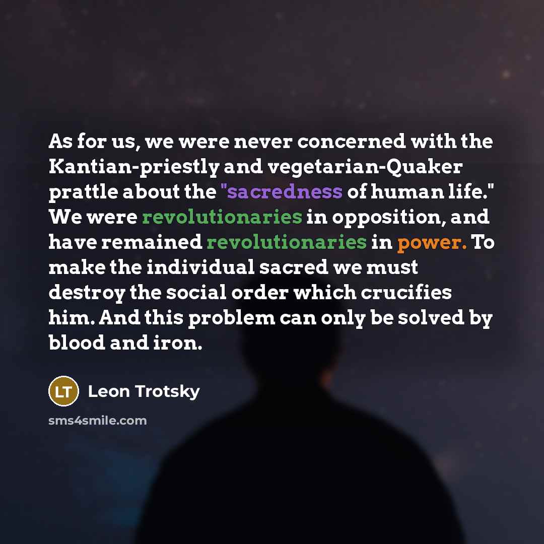 “As for us, we were never concerned with the Kantian-priestly and vegetarian-Quaker prattle about the "sacredness of human life." We were revolutionaries in opposition, and have remained revolutionaries in power. To make the individual sacred we must destroy the social order which crucifies him…” quote by Leon Trotsky