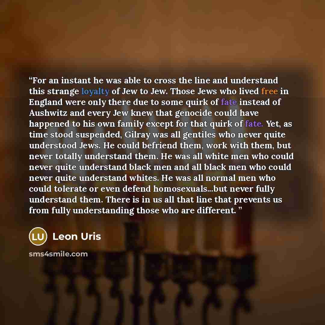 “For an instant he was able to cross the line and understand this strange loyalty of Jew to Jew. Those Jews who lived free in England were only there due to some quirk of fate instead of Aushwitz and every Jew knew that genocide could have happened to his own family except for that quirk of fate…” quote by Leon Uris
