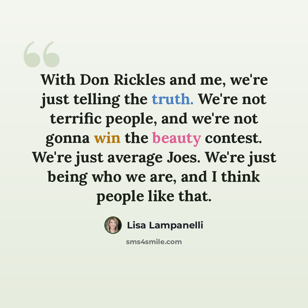 “With Don Rickles and me, we're just telling the truth. We're not terrific people, and we're not gonna win the beauty contest. We're just average Joes. We're just being who we are, and I think people like that.” quote by Lisa Lampanelli