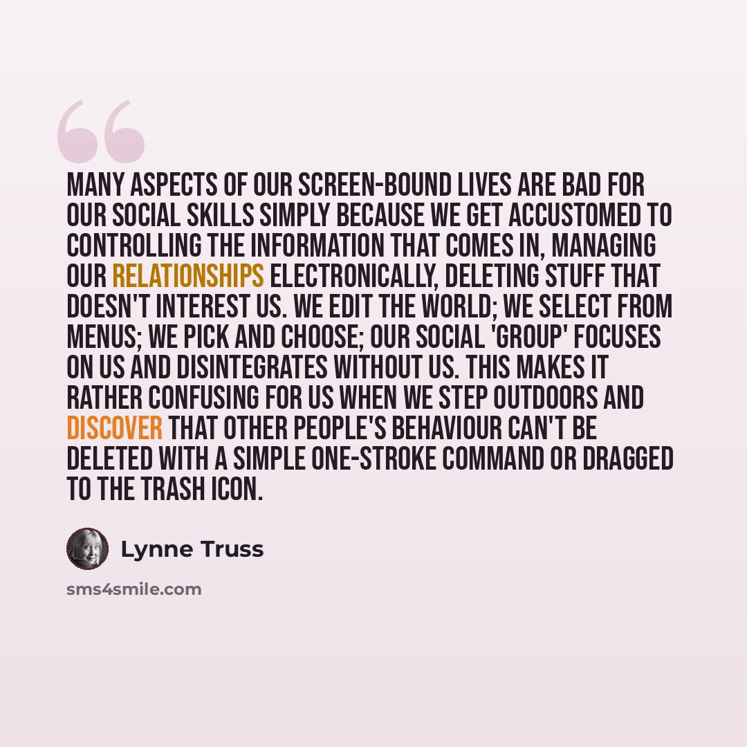 “Many aspects of our screen-bound lives are bad for our social skills simply because we get accustomed to controlling the information that comes in, managing our relationships electronically, deleting stuff that doesn't interest us. We edit the world; we select from menus; we pick and choose; our…” quote by Lynne Truss