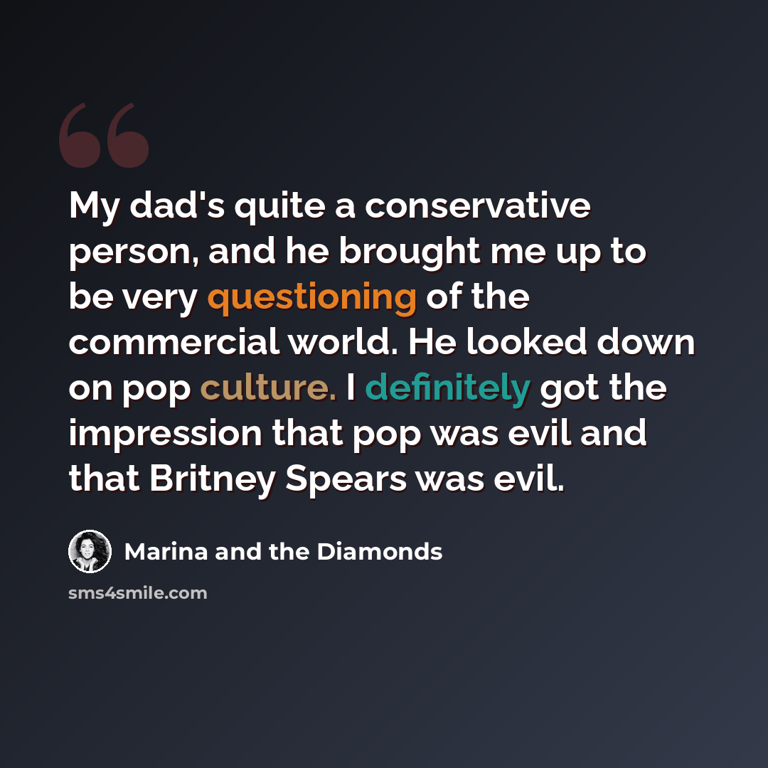 “My dad's quite a conservative person, and he brought me up to be very questioning of the commercial world. He looked down on pop culture. I definitely got the impression that pop was evil and that Britney Spears was evil.” quote by Marina and the Diamonds