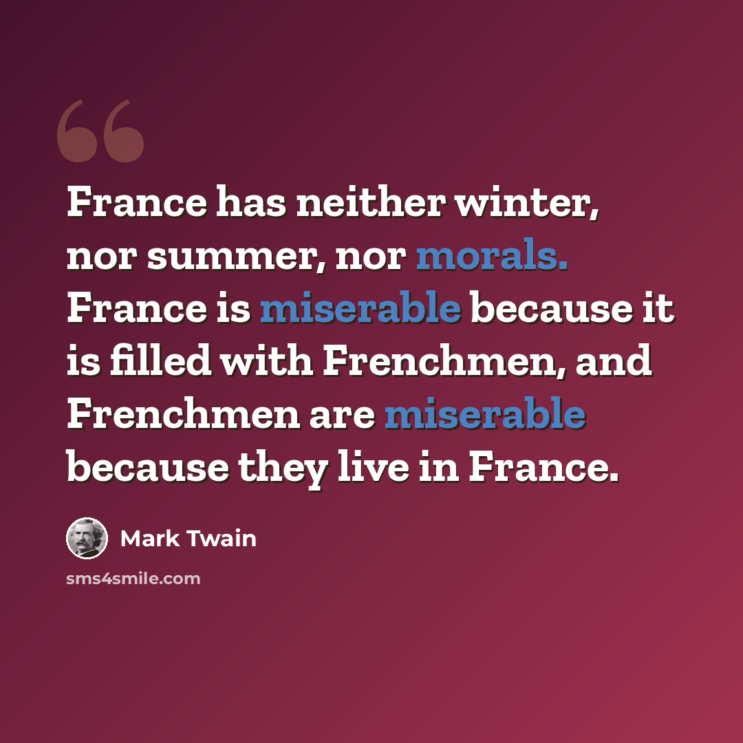 “France has neither winter, nor summer, nor morals. France is miserable because it is filled with Frenchmen, and Frenchmen are miserable because they live in France.” quote by Mark Twain
