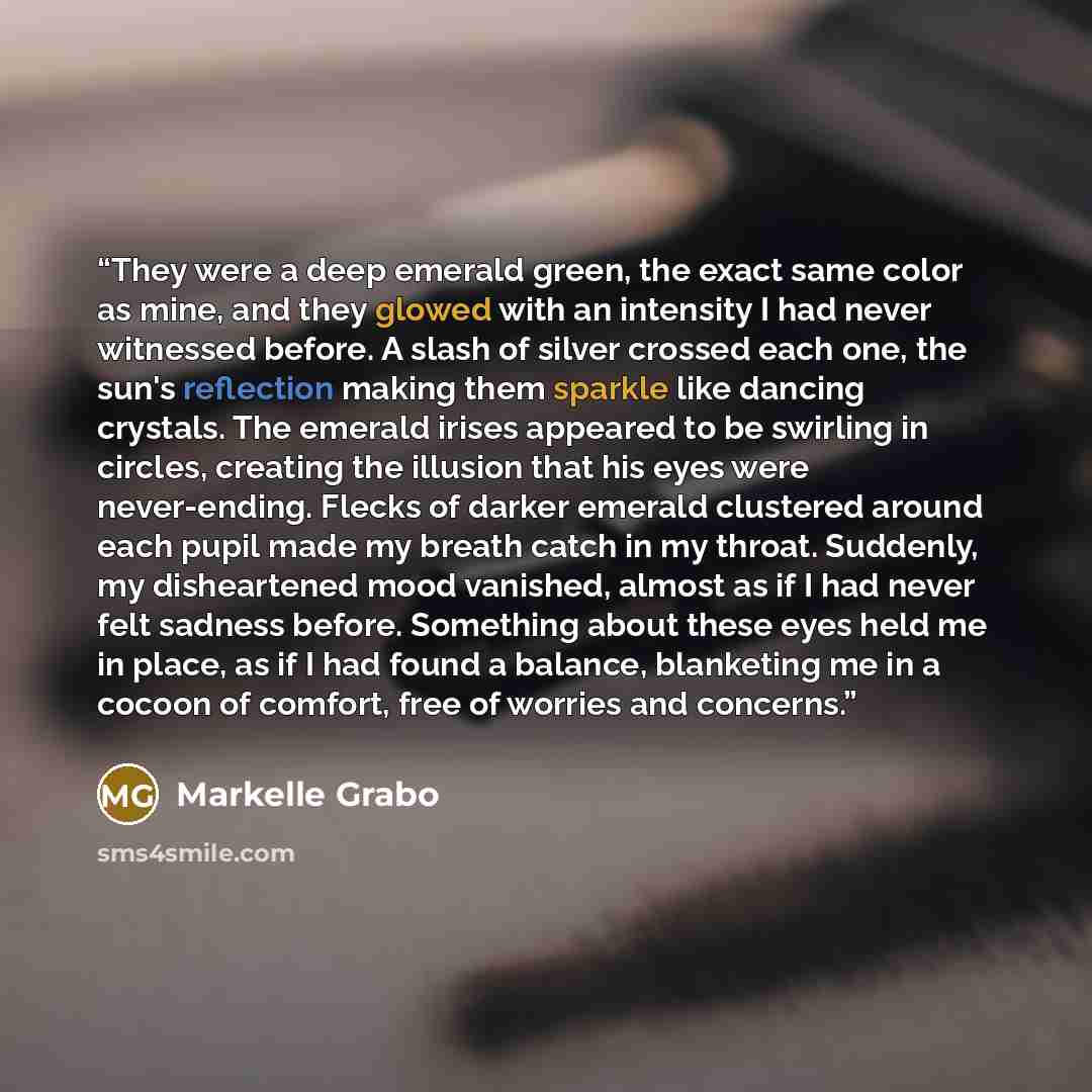 “They were a deep emerald green, the exact same color as mine, and they glowed with an intensity I had never witnessed before. A slash of silver crossed each one, the sun's reflection making them sparkle like dancing crystals. The emerald irises appeared to be swirling in circles, creating the…” quote by Markelle Grabo