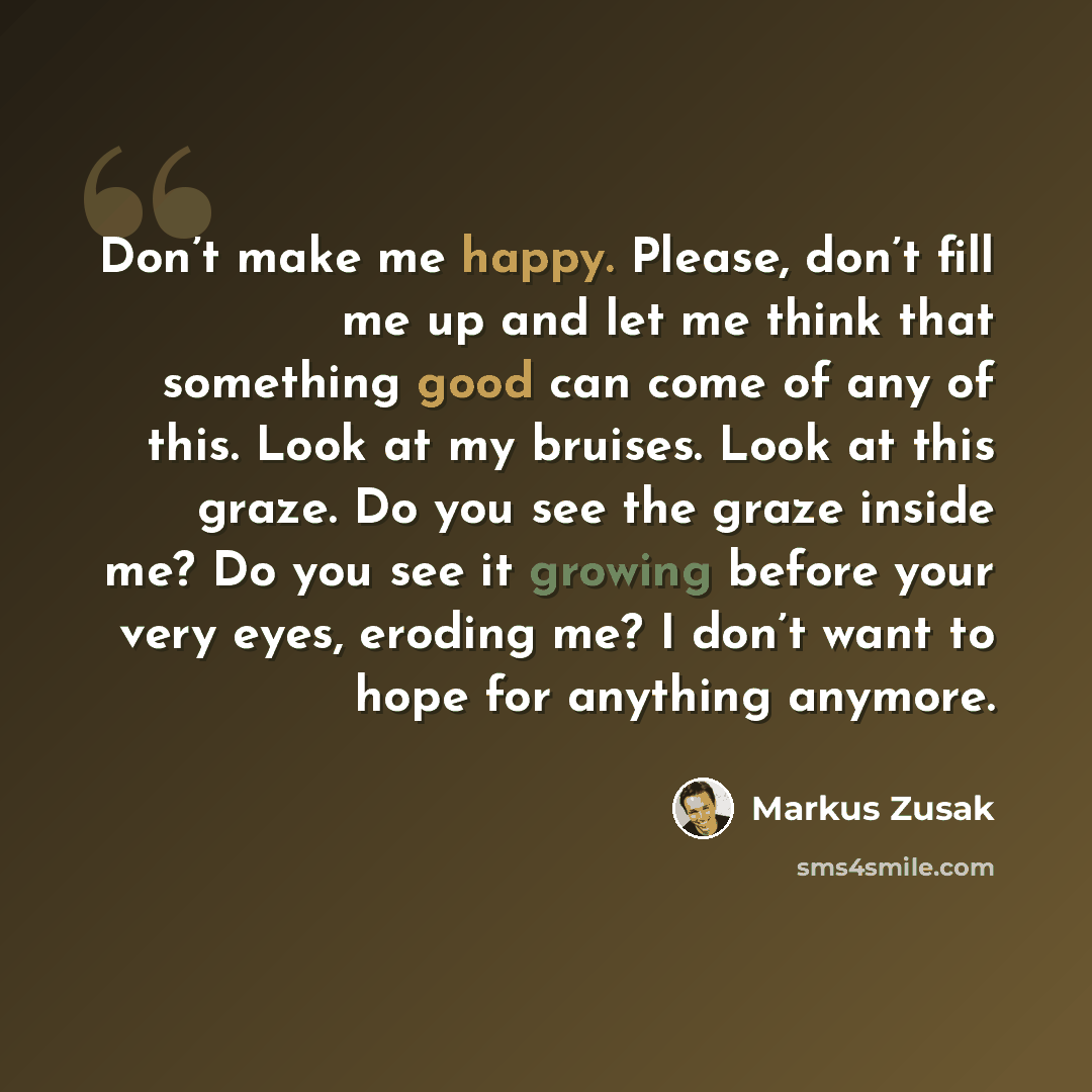 “Don’t make me happy. Please, don’t fill me up and let me think that something good can come of any of this. Look at my bruises. Look at this graze. Do you see the graze inside me? Do you see it growing before your very eyes, eroding me? I don’t want to hope for anything anymore.” quote by Markus Zusak