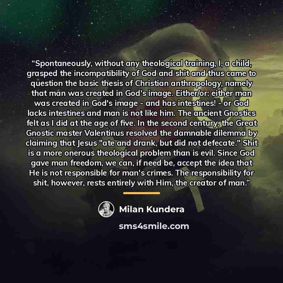 “Spontaneously, without any theological training, I, a child, grasped the incompatibility of God and shit and thus came to question the basic thesis of Christian anthropology, namely that man was created in God's image. Either/or: either man was created in God's image - and has intestines! - or God…” quote by Milan Kundera