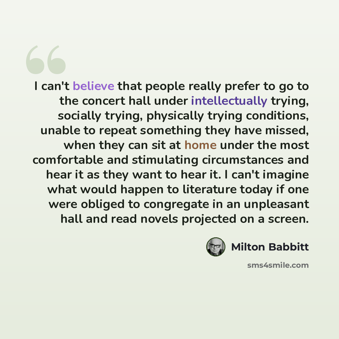 “I can't believe that people really prefer to go to the concert hall under intellectually trying, socially trying, physically trying conditions, unable to repeat something they have missed, when they can sit at home under the most comfortable and stimulating circumstances and hear it as they want…” quote by Milton Babbitt
