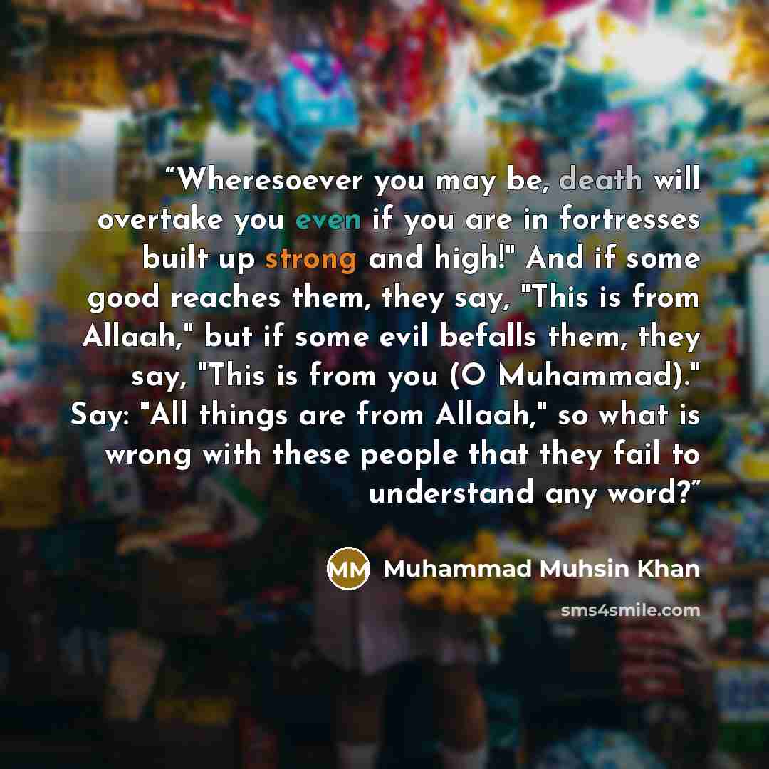 “Wheresoever you may be, death will overtake you even if you are in fortresses built up strong and high!" And if some good reaches them, they say, "This is from Allaah," but if some evil befalls them, they say, "This is from you (O Muhammad)." Say: "All things are from Allaah," so what is wrong…” quote by Muhammad Muhsin Khan