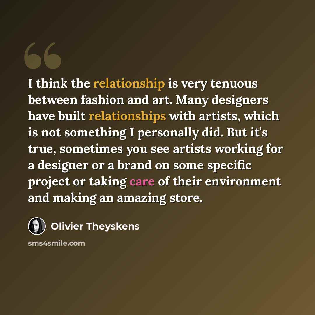 “I think the relationship is very tenuous between fashion and art. Many designers have built relationships with artists, which is not something I personally did. But it's true, sometimes you see artists working for a designer or a brand on some specific project or taking care of their environment…” quote by Olivier Theyskens