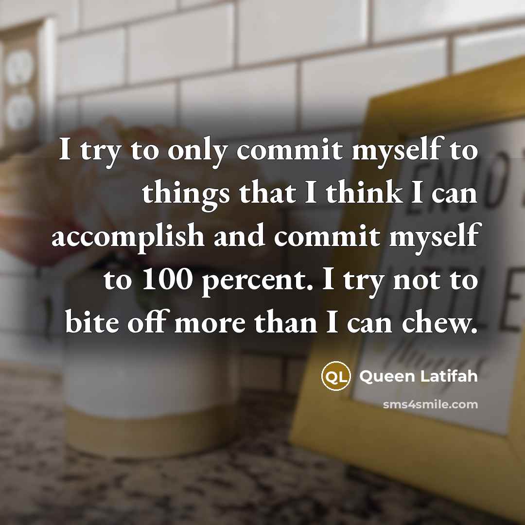 “I try to only commit myself to things that I think I can accomplish and commit myself to 100 percent. I try not to bite off more than I can chew.” quote by Queen Latifah