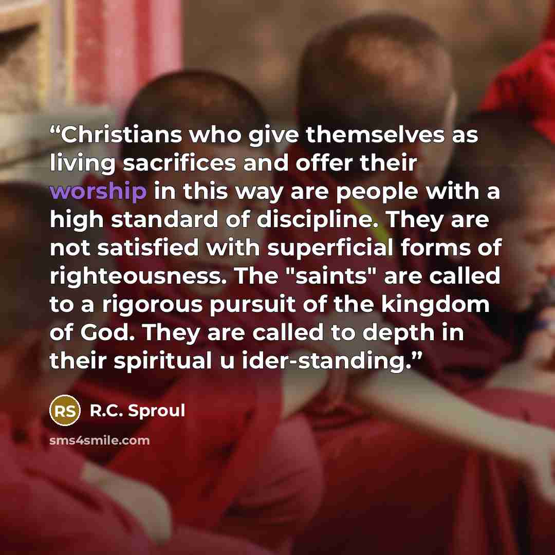 “Christians who give themselves as living sacrifices and offer their worship in this way are people with a high standard of discipline. They are not satisfied with superficial forms of righteousness. The "saints" are called to a rigorous pursuit of the kingdom of God. They are called to depth in…” quote by R.C. Sproul