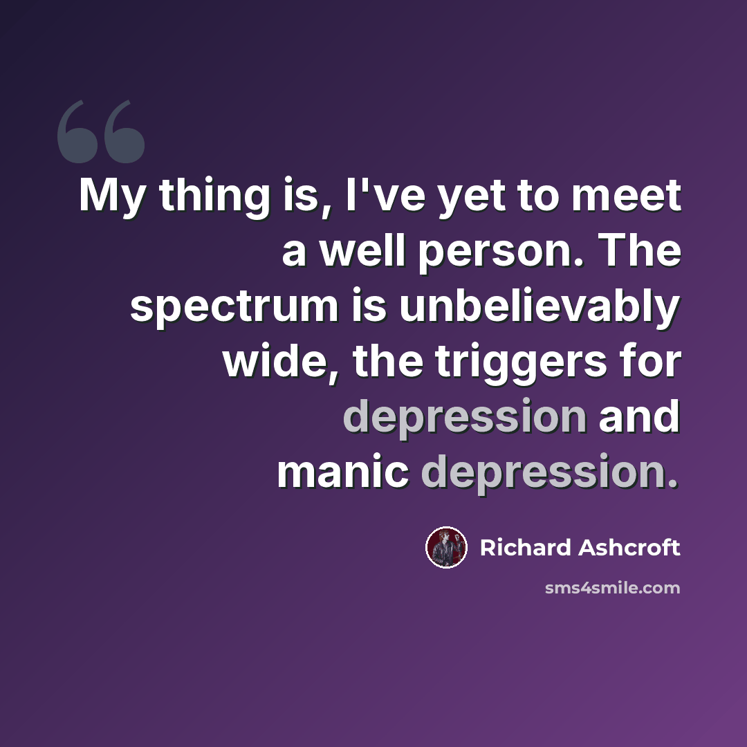 “My thing is, I've yet to meet a well person. The spectrum is unbelievably wide, the triggers for depression and manic depression.” quote by Richard Ashcroft