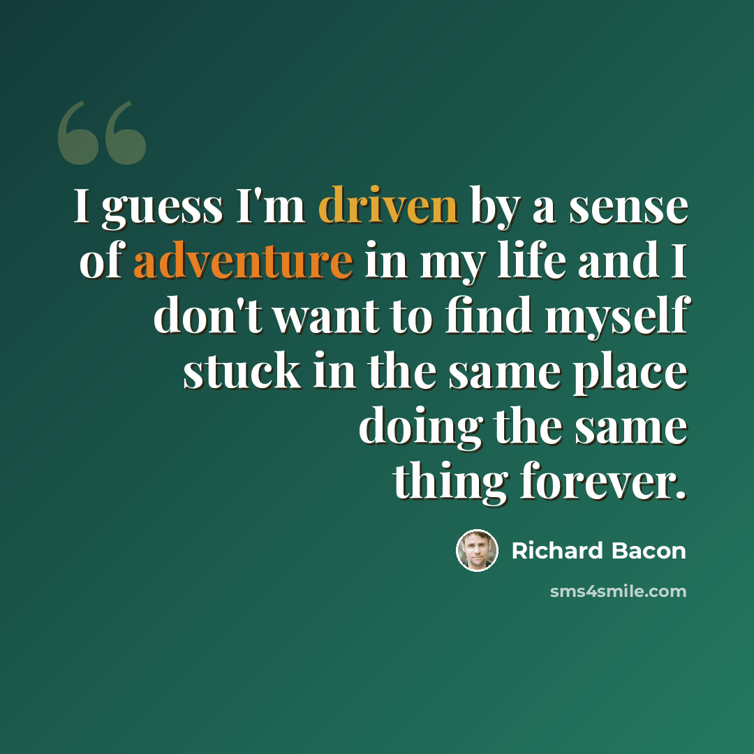 “I guess I'm driven by a sense of adventure in my life and I don't want to find myself stuck in the same place doing the same thing forever.” quote by Richard Bacon