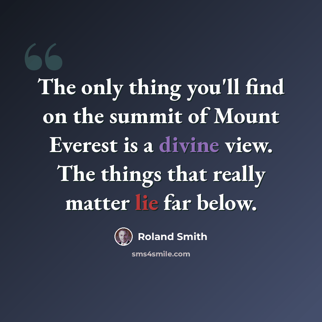 “The only thing you'll find on the summit of Mount Everest is a divine view. The things that really matter lie far below.” quote by Roland Smith