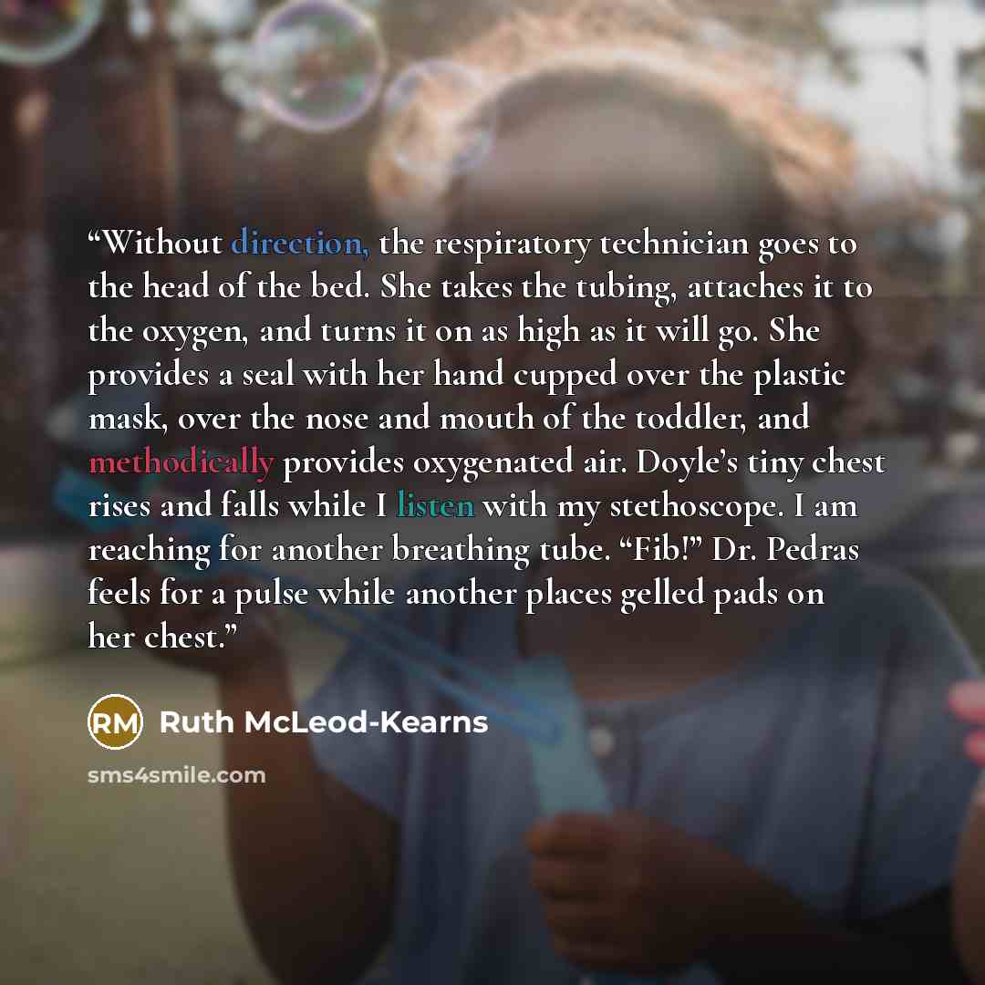 “Without direction, the respiratory technician goes to the head of the bed. She takes the tubing, attaches it to the oxygen, and turns it on as high as it will go. She provides a seal with her hand cupped over the plastic mask, over the nose and mouth of the toddler, and methodically provides…” quote by Ruth McLeod-Kearns