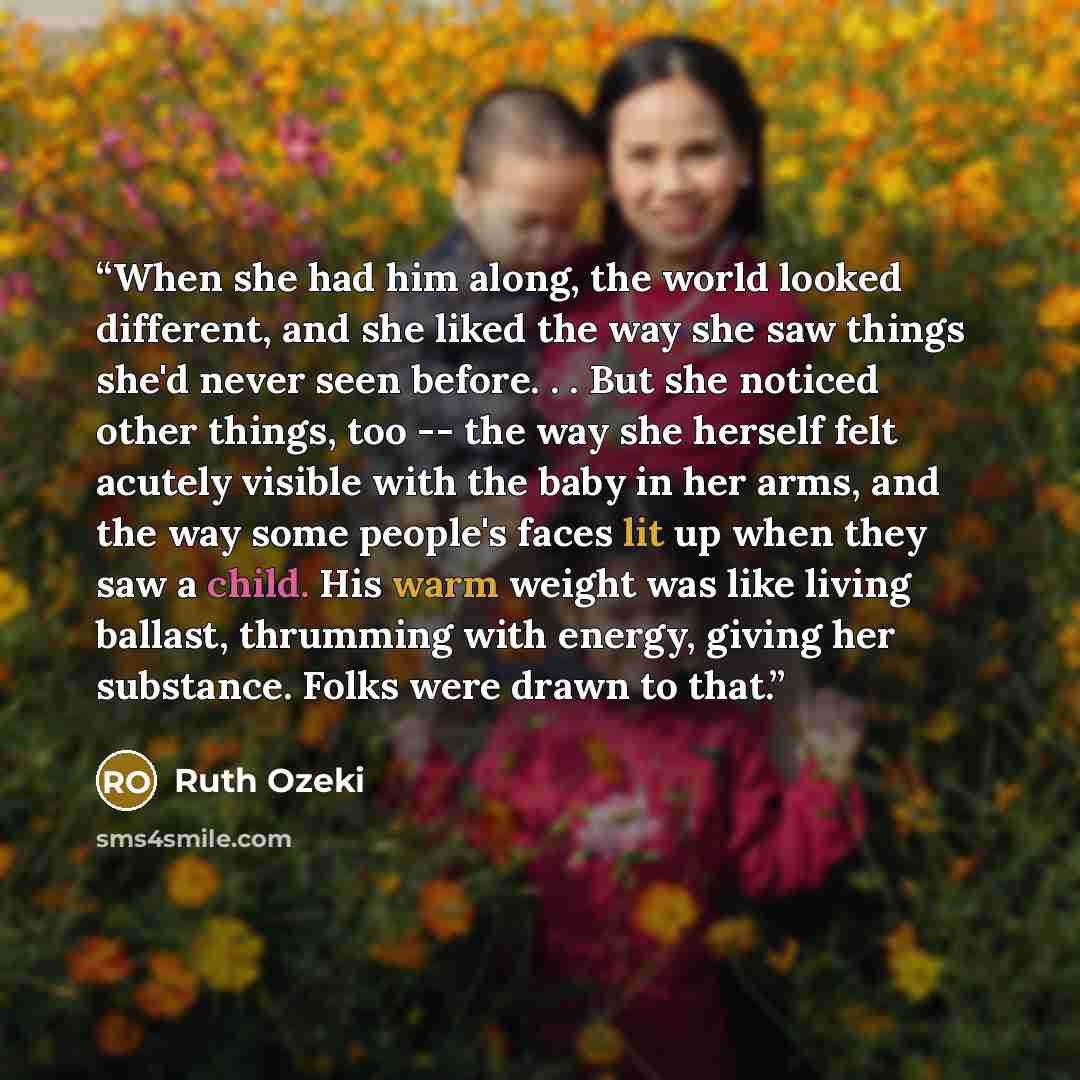 “When she had him along, the world looked different, and she liked the way she saw things she'd never seen before. . . But she noticed other things, too -- the way she herself felt acutely visible with the baby in her arms, and the way some people's faces lit up when they saw a child. His warm…” quote by Ruth Ozeki