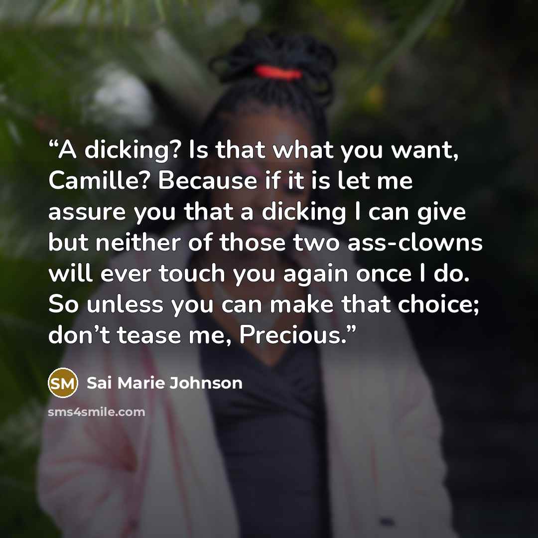 “A dicking? Is that what you want, Camille? Because if it is let me assure you that a dicking I can give but neither of those two ass-clowns will ever touch you again once I do. So unless you can make that choice; don’t tease me, Precious.” quote by Sai Marie Johnson