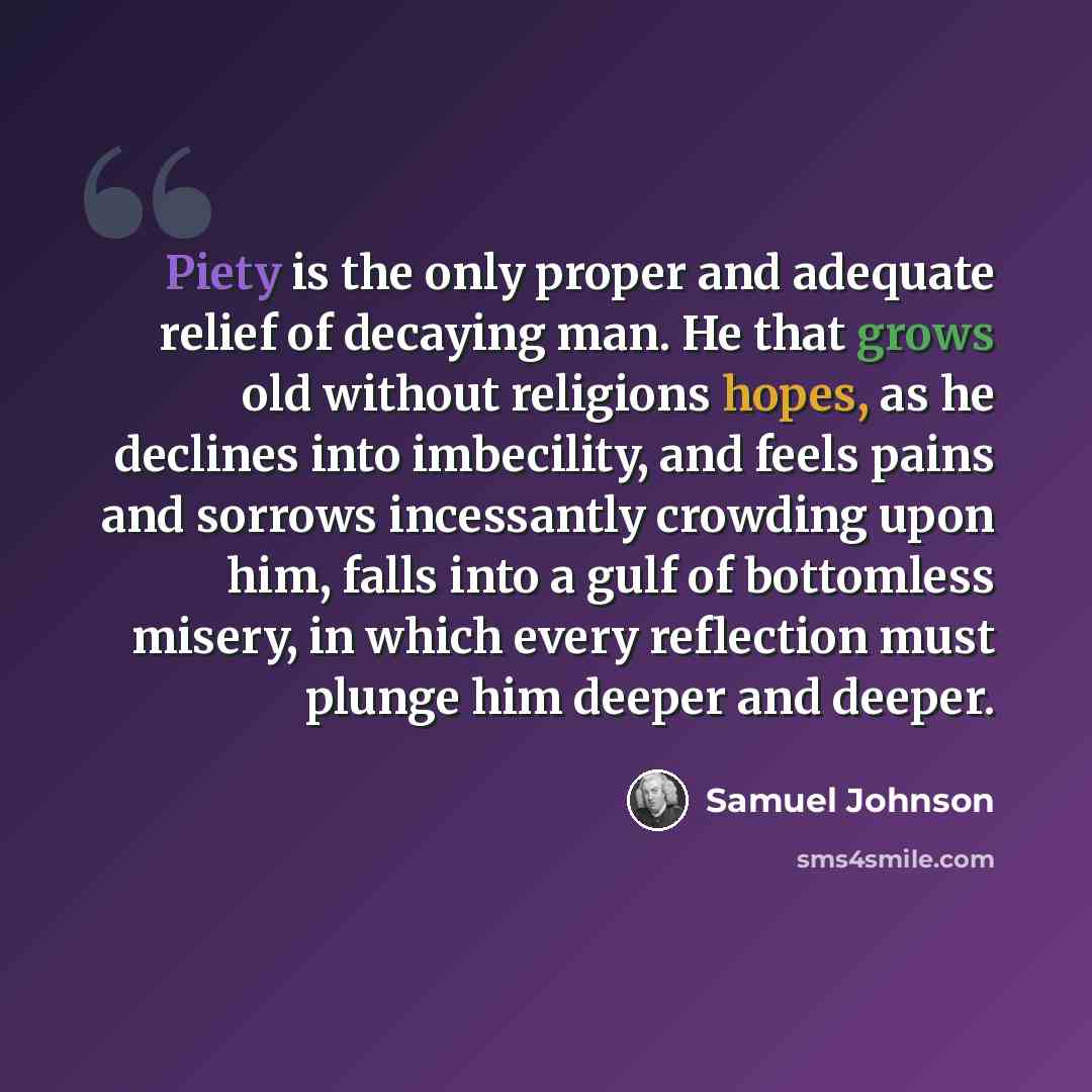 “Piety is the only proper and adequate relief of decaying man. He that grows old without religions hopes, as he declines into imbecility, and feels pains and sorrows incessantly crowding upon him, falls into a gulf of bottomless misery, in which every reflection must plunge him deeper and deeper.” quote by Samuel Johnson