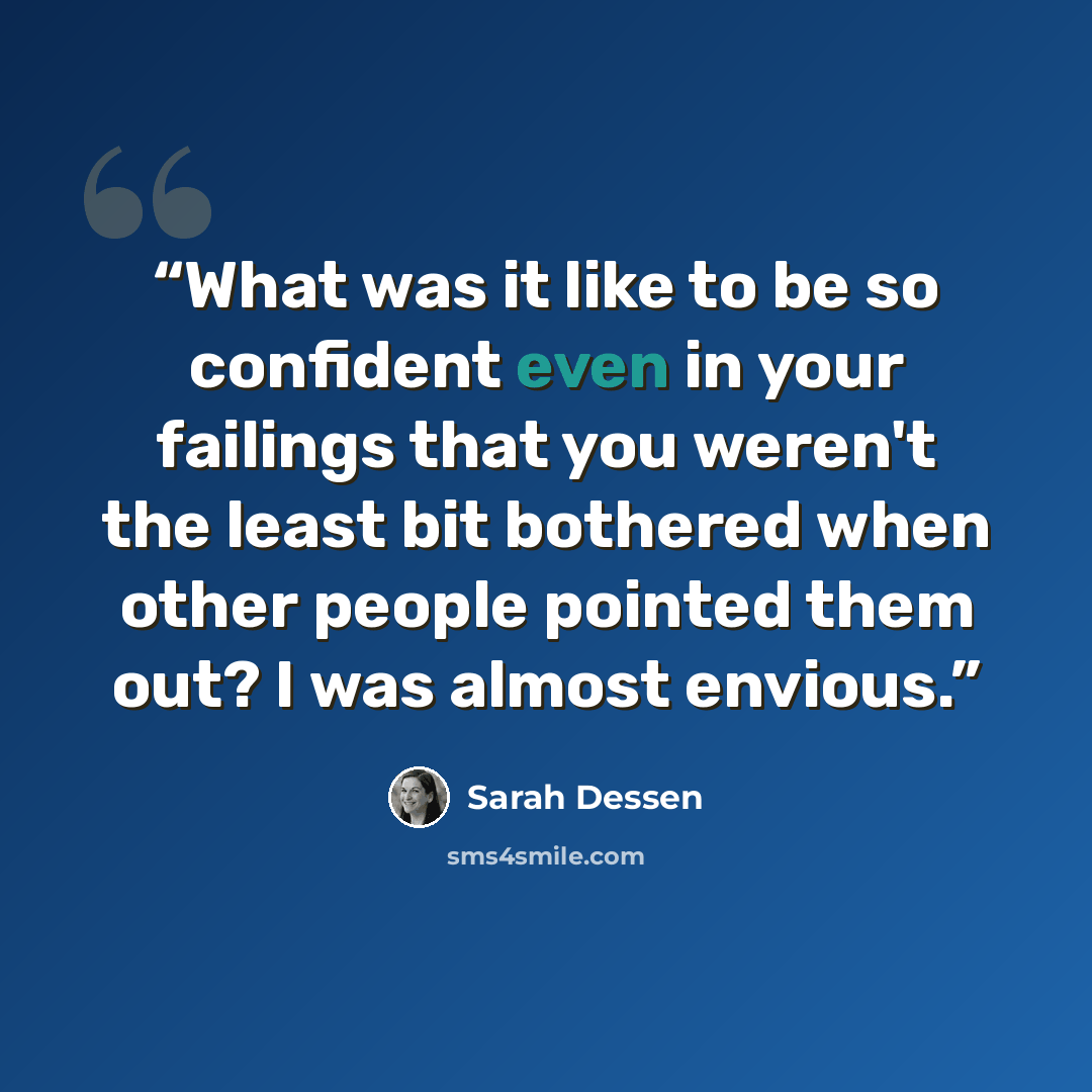 “What was it like to be so confident even in your failings that you weren't the least bit bothered when other people pointed them out? I was almost envious.” quote by Sarah Dessen