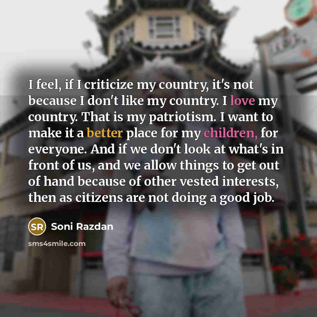 “I feel, if I criticize my country, it's not because I don't like my country. I love my country. That is my patriotism. I want to make it a better place for my children, for everyone. And if we don't look at what's in front of us, and we allow things to get out of hand because of other vested…” quote by Soni Razdan