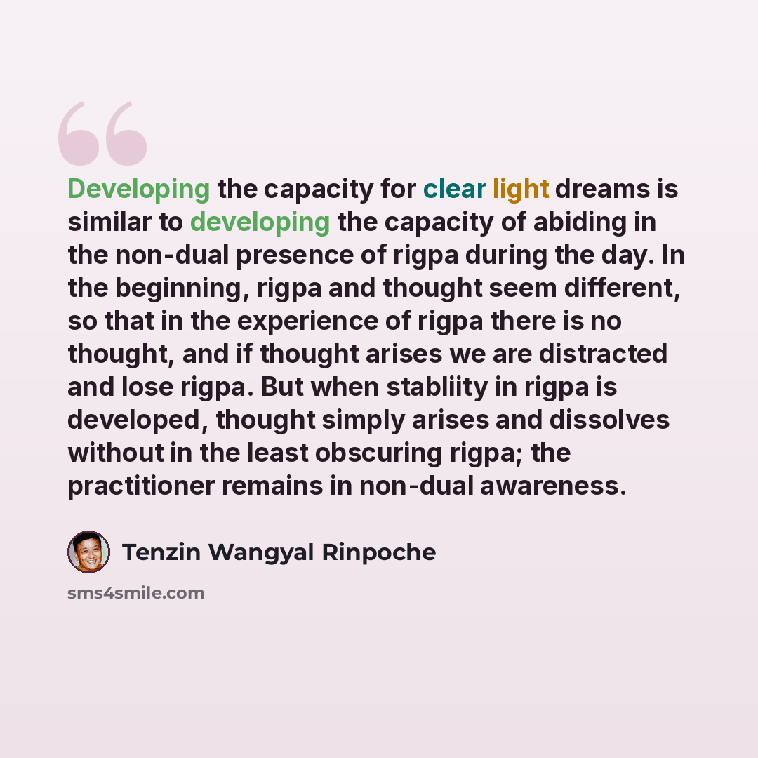 “Developing the capacity for clear light dreams is similar to developing the capacity of abiding in the non-dual presence of rigpa during the day. In the beginning, rigpa and thought seem different, so that in the experience of rigpa there is no thought, and if thought arises we are distracted and…” quote by Tenzin Wangyal Rinpoche