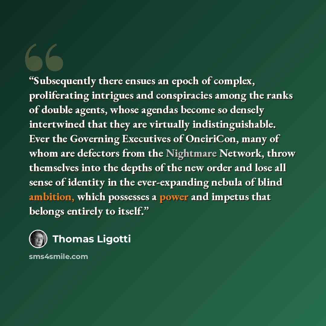 “Subsequently there ensues an epoch of complex, proliferating intrigues and conspiracies among the ranks of double agents, whose agendas become so densely intertwined that they are virtually indistinguishable. Ever the Governing Executives of OneiriCon, many of whom are defectors from the Nightmare…” quote by Thomas Ligotti
