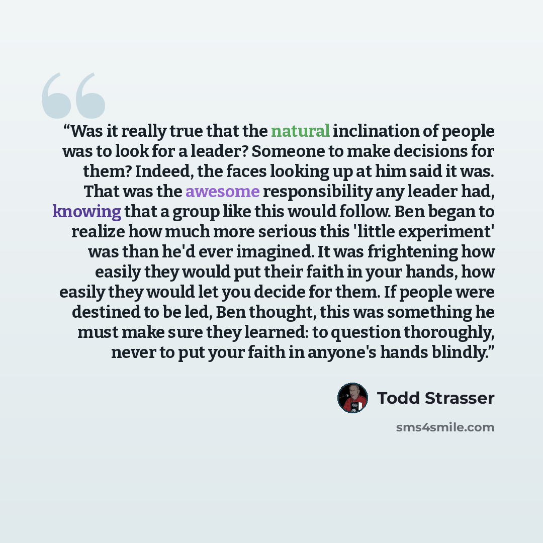 “Was it really true that the natural inclination of people was to look for a leader? Someone to make decisions for them? Indeed, the faces looking up at him said it was. That was the awesome responsibility any leader had, knowing that a group like this would follow. Ben began to realize how much…” quote by Todd Strasser
