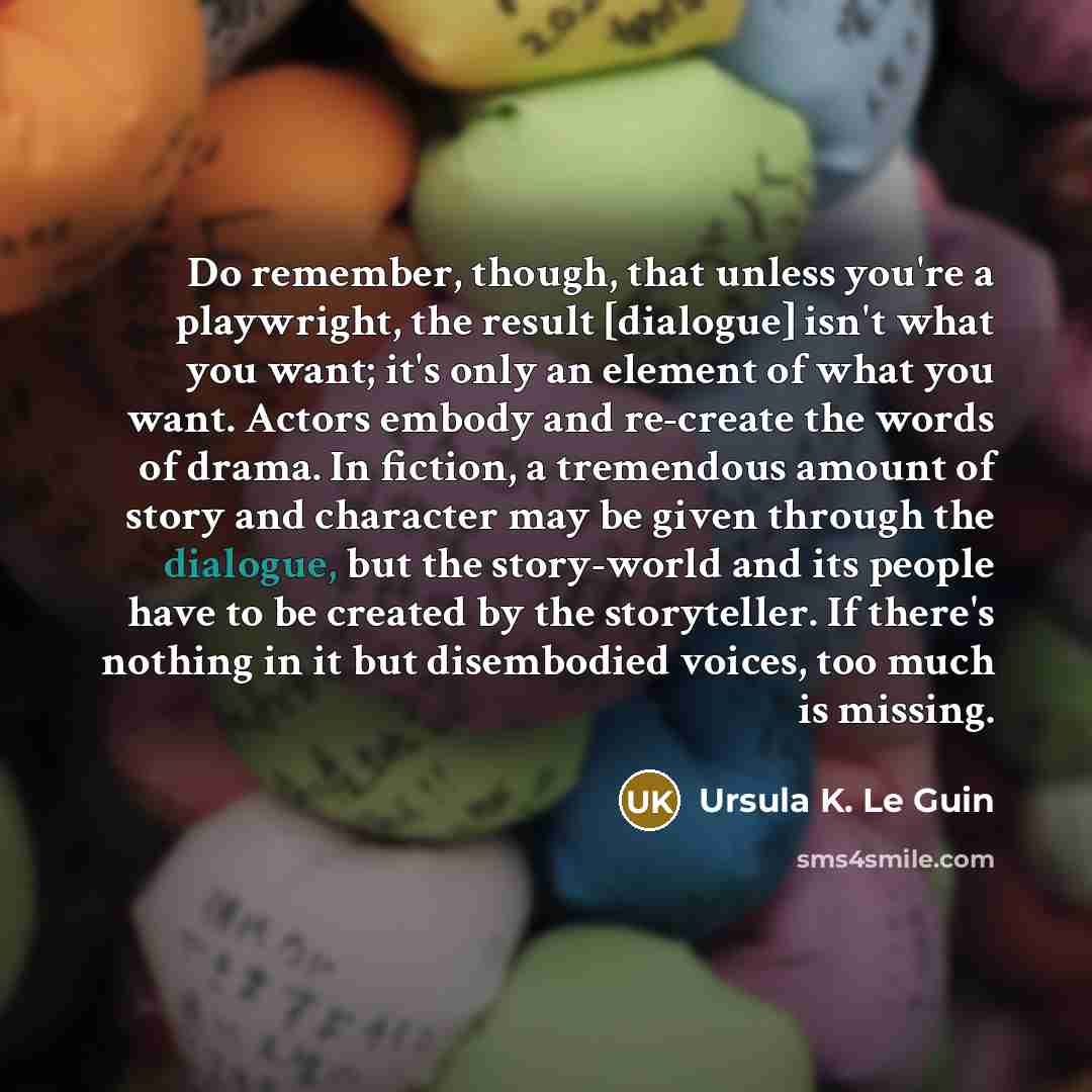“Do remember, though, that unless you're a playwright, the result [dialogue] isn't what you want; it's only an element of what you want. Actors embody and re-create the words of drama. In fiction, a tremendous amount of story and character may be given through the dialogue, but the story-world and…” quote by Ursula K. Le Guin