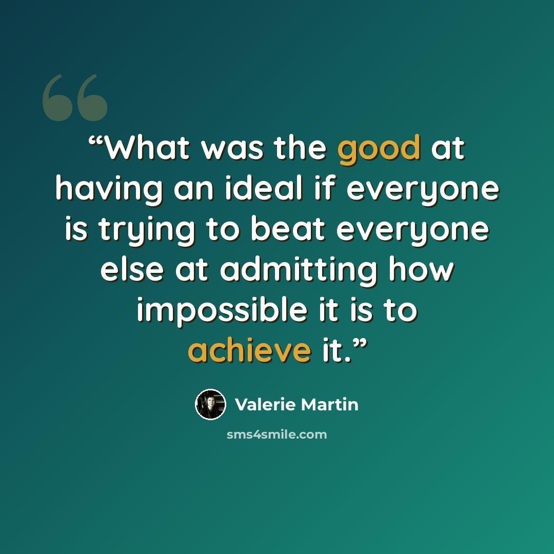 “What was the good at having an ideal if everyone is trying to beat everyone else at admitting how impossible it is to achieve it.” quote by Valerie Martin
