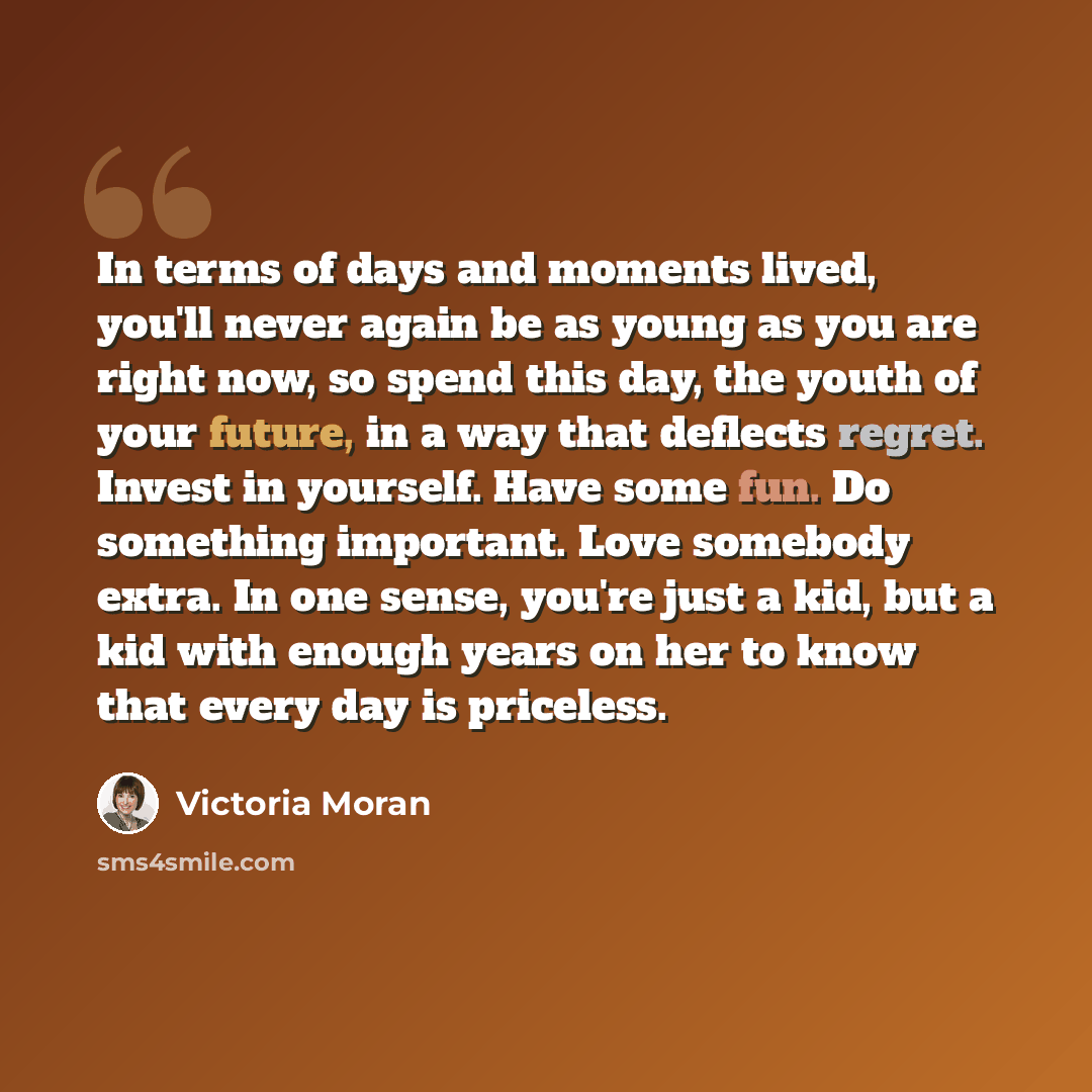 “In terms of days and moments lived, you'll never again be as young as you are right now, so spend this day, the youth of your future, in a way that deflects regret. Invest in yourself. Have some fun. Do something important. Love somebody extra. In one sense, you're just a kid, but a kid with…” quote by Victoria Moran