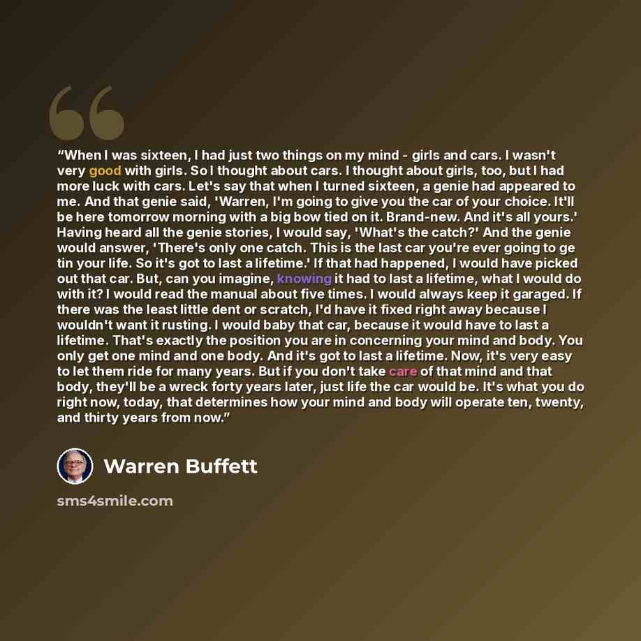 “When I was sixteen, I had just two things on my mind - girls and cars. I wasn't very good with girls. So I thought about cars. I thought about girls, too, but I had more luck with cars. Let's say that when I turned sixteen, a genie had appeared to me. And that genie said, 'Warren, I'm going to…” quote by Warren Buffett