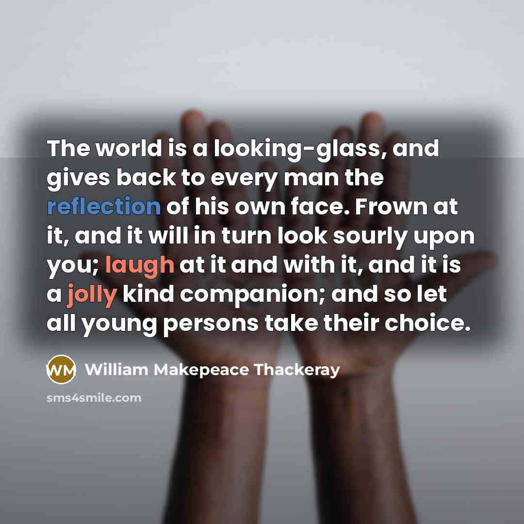 “The world is a looking-glass, and gives back to every man the reflection of his own face. Frown at it, and it will in turn look sourly upon you; laugh at it and with it, and it is a jolly kind companion; and so let all young persons take their choice.” quote by William Makepeace Thackeray