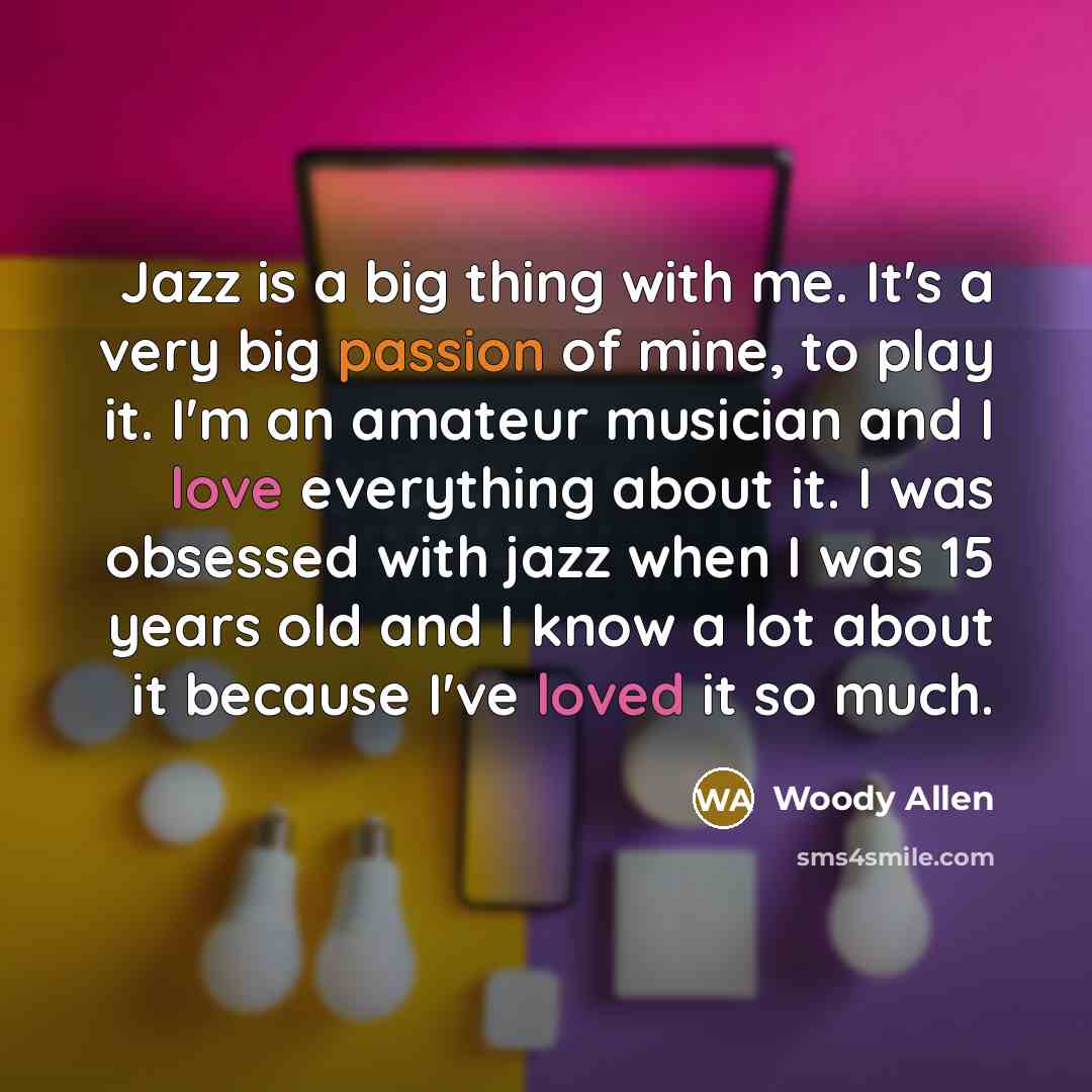 “Jazz is a big thing with me. It's a very big passion of mine, to play it. I'm an amateur musician and I love everything about it. I was obsessed with jazz when I was 15 years old and I know a lot about it because I've loved it so much.” quote by Woody Allen