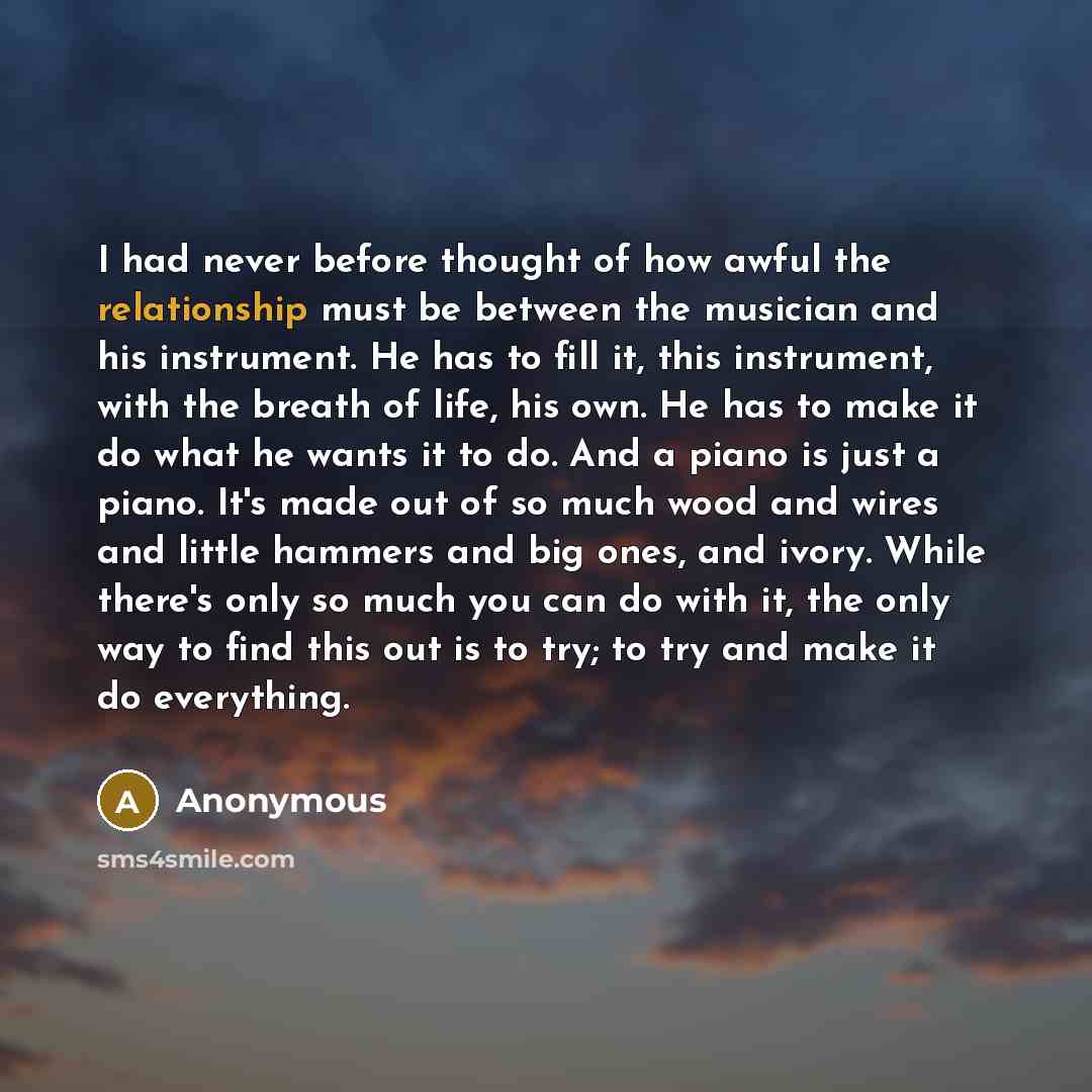 “I had never before thought of how awful the relationship must be between the musician and his instrument. He has to fill it, this instrument, with the breath of life, his own. He has to make it do what he wants it to do. And a piano is just a piano. It's made out of so much wood and wires and…” quote by Anonymous